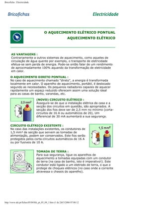 Bricoficha : Electricidade

O AQUECIMENTO ELÉTRICO PONTUAL
AQUECIMENTO ELÉTRICO

AS VANTAGENS :
Contrariamente a outros sistemas de aquecimento, como aqueles de
circulação de água quente por exemplo, o transporte de eletricidade
efetua-se sem perda de energia. Pode-se então falar de um rendimento
de aproximadamente 100% aquando da transformação de eletricidade
em calor.
O AQUECIMENTO DIRETO PONTUAL :
No caso de aquecimento chamado "direto", a energia é transformada
localmente em calor. O aparelho de aquecimento, portátil, é deslocado
segundo as necessidades. Os pequenos radiadores capazes de aquecer
rapidamente um espaço reduzido oferecem assim uma solução ideal
para as casas de banho, varandas, etc.
(NOVO) CIRCUITO ELÉTRICO :
Assegure-se de que a instalação elétrica da casa e a
secção dos circuitos em questão, são apropriados. A
secção dos fios deve ser de 2,5 mm no mínimo (cortacircuitos de 16 A ou automáticos de 20). Um
diferencial de 30 mA aumentará a sua segurança.
CIRCUITO ELÉTRICO EXISTENTE :
No caso das instalações existentes, os condutores de
1,5 mm² de secção que servem as tomadas de
alimentação, podem ser conservados. Este fios serão
protegidos pelos corta-circuitos automáticos de 16 A
ou por fusíveis de 10 A.
TOMADA DE TERRA :
Para sua segurança, ligue os aparelhos de
aquecimento a tomadas equipadas com um condutor
de terra (na casa de banho, isto é imperativo!). Este
condutor está ligado a um eletrodo de terra, o que o
protege de choques elétricos (no caso onde a corrente
atravessa o chassis do aparelho).

http://www.aki.pt/fiches/05/04/bfe_pt_05_04_1.htm (1 de 2)8/3/2006 07:08:12

 