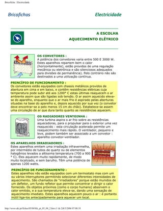 Bricoficha : Electricidade

A ESCOLHA
AQUECIMENTO ELÉTRICO

OS CONVETORES :
A potência dos convetores varia entre 500 E 3000 W.
Estes aparelhos repartem bem o calor
(horizontalmente), estão providos de uma regulação
mecânica ou eletrônica e são silenciosos adequados
para divisões de permanência). Pelo contrário não são
destinados a uma utilização contínua.
PRINCÍPIO DE FUNCIONAMENTO :
Os convetores estão equipados com chassis metálicos providos de
abertura em cima e em baixo, e contêm resistências elétricas cuja
temperatura pode subir até aos 1200° C estas últimas reaquecem o ar
ambiente assim que são ligadas sob tensão. O ar assim aquecido elevase do aparelho, enquanto que o ar mais frio é aspirado pelas aberturas
situadas na base do aparelho e, depois aquecido por sua vez (o convetor
deve encontrar-se a pelo menos 15 cm do chão). Estabelece-se assem
uma circulação de ar que dura tanto quanto as resistências aquecem.
OS RADIADORES VENTOINHA :
Uma turbina aspira o ar frio sobre as resistências
aquecedoras, para o propulsar para o exterior uma vez
reaquecido : esta circulação acelerada permite um
reaquecimento mais rápido. O ventilador, pequeno e
leve, podem também ser associado a um convetor :
aparelho convetor-ventilador.
OS APARELHOS IRRADIADORES :
Estes aparelhos emitem uma irradiação infravermelha,
por intermédio de tubos de quartz ou de elementos
halogênios levados a altíssima temperatura (700 a 900
° C). Eles aquecem muito rapidamente, de modo
muito localizado, e sem barulho. Têm uma potência de
apenas 1200 watts.
PRINCÍPIO DE FUNCIONAMENTO :
Estes aparelhos não estão equipados com um termostato mas com um
ou vários interruptores permitindo selecionar diferentes intensidades de
aquecimento. São chamados de "irradiadores" porque estão munidos de
um defletor, um fundo refletor que permite concentrar e dirigir o calor
fornecido. Os objetos próximos (como o corpo humano) absorvem o
calor emitido, e a sua temperatura eleva-se, dando uma sensação de
aquecimento imediato. Estes aparelhos aquecem pouco o ar : é portanto
inútil liga-los antecipadamente para aquecer um local.

http://www.aki.pt/fiches/05/04/bfe_pt_05_04_2.htm (1 de 2)8/3/2006 07:08:18

 