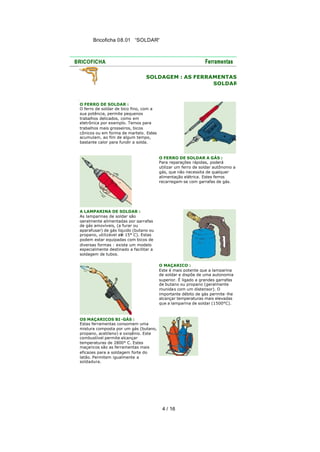 Bricoficha 08.01 “SOLDAR“

SOLDAGEM : AS FERRAMENTAS
SOLDAR

O FERRO DE SOLDAR :
O ferro de soldar de bico fino, com a
sua potência, permite pequenos
trabalhos delicados, como em
eletrônica por exemplo. Temos para
trabalhos mais grosseiros, bicos
cônicos ou em forma de martelo. Estes
acumulam, ao fim de algum tempo,
bastante calor para fundir a solda.

O FERRO DE SOLDAR A GÁS :
Para reparações rápidas, poderá
utilizar um ferro de soldar autônomo a
gás, que não necessita de qualquer
alimentação elétrica. Estes ferros
recarregam-se com garrafas de gás.

A LAMPARINA DE SOLDAR :
As lamparinas de soldar são
geralmente alimentadas por garrafas
de gás amovíveis, (a furar ou
aparafusar) de gás líquido (butano ou
propano, utilizável até 15° C). Estas
podem estar equipadas com bicos de
diversas formas : existe um modelo
especialmente destinado a facilitar a
soldagem de tubos.
O MAÇARICO :
Este é mais potente que a lamparina
de soldar e dispõe de uma autonomia
superior. É ligado a grandes garrafas
de butano ou propano (geralmente
munidas com um distensor). O
importante débito de gás permite -lhe
alcançar temperaturas mais elevadas
que a lamparina de soldar (1500°C).

OS MAÇARICOS BI -GÁS :
Estas ferramentas consomem uma
mistura composta por um gás (butano,
propano, acetileno) e oxigênio. Este
combustível permite alcançar
temperaturas de 2800° C. Estes
maçaricos são as ferramentas mais
eficazes para a soldagem forte do
latão. Permitem igualmente a
soldadura.

4 / 16

 