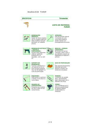 Bricoficha 08.06 “FURAR“

LISTA DE MATERIAL
FURAR

BERBEQUINS
MANUAIS :
Apesar de menos rápidos
que os modelos elétricos,
estes modelos manuais
permitem um trabalho
preciso.

VERRUMA :
Esta ferramenta manual
é composta de uma
única peça metálica,
sendo o punho um
prolongamento da broca.

BERBEQUIM ELÉTRICO
/ MARTELO
PERFURADOR :
Escolha pelos seguintes
critérios :potência,
presença de um
regulador, com ou sem
fio.

BROCAS + SERRAS
CRANIANAS :
As brocas e as serras
cranianas, assim como o
seu diâmetro, devem ser
adaptadas ao material a
perfurar.

SUPORTE DE
BERBEQUIM :
Fixando o berbequim a
um suporte ou ao um
torno anulará qualquer
risco de derrapagem no
curso da perfuração.

GUIA DE PERFURAÇÃO
:
Esta pequena ferramenta
astuciosa permitirá
perfurar a direito nos
cantos de uma placa.

ESQUADRO :
Pode ajudá-lo a perfura r
a direito numa placa ou
numa tábua.

PUNÇÃO :
O tamanho do punção
deve, naturalmente,
estar relacionado com o
diâmetro da broca.

GRAMPO DE
CARPINTEIRO:
Encontram -se modelos
de 150 a 1000 mm de
comprimento.

TORNO :
Com mandíbulas em V,
oferece a possibi lidade
de apertar objetos
arredondados ou
cilíndricos.

2/ 8

 