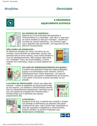 Bricoficha : Electricidade

A SEGURANÇA
AQUECIMENTO ELÉTRICO

OS VISORES DE CONTROLE :
Salienta-se o funcionamento dos aparelhos a
infravermelhos ou a ventilador. Isto não é o caso para
os outros modelos (a óleo por exemplo) : escolha-os
munidos de visores indicativos,, em primeiro lugar,
que o aparelho está sob tensão , em segundo que ele
está em funcionamento.
NÃO CUBRA OS APARELHOS :
As aberturas situadas em cima e em baixo de um
convetor nunca deverão ser obstruídas, porque não
somente este se torna ineficaz, como existe também o
risco de sobreaquecimento. Não coloque nada sobre
um "irradiador" (nem nas proximidades), e tenha
cuidado com cortinados, roupa ou outros objetos em
volta.
EM CASO DE SOBREAQUECIMENTO OU QUEDA :
A maioria dos aparelhos modernos estão protegidos,
graças a um termostato muito sensível, contra o
sobreaquecimento. Outra segurança : em caso de
queda brutal, eles param imediatamente de funcionar,
e só voltam a funcionar quando colocados na sua
posição.
A ALTURA DA INSTALAÇÃO : Pense nas mãos das
crianças : instale os aparelhos de aquecimento longe
do seu alcance, (os modelos a infravermelhos devemlhes ser absolutamente inacessíveis). Certifique-se de
que uma grelha de proteção lhes interdita todo o
contato direto com o elemento que aquece
propriamente dito.
O MATERIAL :
Assegure-se de que o material que compõe o chassis
que protege os elementos que aquecem são pouco
condutores de calor. Isto é ainda mais importante no
caso dos aparelhos irradiadores a infravermelhos.
Existem também os painéis irradiantes cuja
temperatura é moderada.

http://www.aki.pt/fiches/05/04/bfe_pt_05_04_5.htm8/3/2006 07:08:36

 