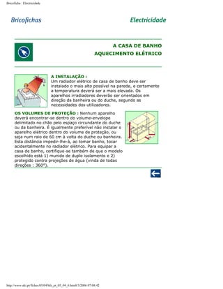 Bricoficha : Electricidade

A CASA DE BANHO
AQUECIMENTO ELÉTRICO

A INSTALAÇÃO :
Um radiador elétrico de casa de banho deve ser
instalado o mais alto possível na parede, e certamente
a temperatura deverá ser a mais elevada. Os
aparelhos irradiadores deverão ser orientados em
direção da banheira ou do duche, segundo as
necessidades dos utilizadores.
OS VOLUMES DE PROTEÇÃO : Nenhum aparelho
deverá encontrar-se dentro do volume-envelope
delimitado no chão pelo espaço circundante do duche
ou da banheira. É igualmente preferível não instalar o
aparelho elétrico dentro do volume de proteção, ou
seja num raio de 60 cm à volta do duche ou banheira.
Esta distância impedir-lhe-à, ao tomar banho, tocar
acidentalmente no radiador elétrico. Para equipar a
casa de banho, certifique-se também de que o modelo
escolhido está 1) munido de duplo isolamento e 2)
protegido contra projeções de água (vinda de todas
direções : 360°).

http://www.aki.pt/fiches/05/04/bfe_pt_05_04_6.htm8/3/2006 07:08:42

 