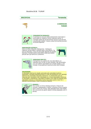 Bricoficha 08.06 “FURAR“

A ESCOLHA
FURAR

FERRAMENTAS MANUAIS :
Os berbequins manuais estão praticamente reservados à
perfuração em madeira e outros materiais macios. A
vantagem deste tipo de ferramenta manual é que permite
uma precisão notável. Todavia, estas ferramentas precisam
de brocas especiais.

PERFURAÇÃO ELÉTRICA :
Entre as várias máquinas, distinguimos : berbequins
clássicos, de percussão e martelos eletro -pneumáticos. Se,
para os segundos, a força da percussão depende da pressão
exercida, o martelo electro -pneumático (ideal para betão)
percute sem que tenha de o pressionar.

MÁQUINAS SEM FIO :
Para perfurar na ausência de uma rede elétrica, os
aparelhos sem fio são os mais indicados. São alimentados
por uma bateria recarregável por simples ligação a uma
tomada. A sua potência e autonomia são mais limitadas.

VELOCIDADE :
A velocidade máxima de rotação autorizada pela velocidade mecânica
engrenada, é atingida progressivamente no caso dos berbequins com regulação
eletrónica da velocidade (regulador eletrónico), ou diretamente para as
máquinas sem regulação e sem velocidades ou, a duas velocidades mecânicas.
A velocidade é regulada por intermédio do gatilho (com botão de bloqueio para
velocidade contínua). A velocidade é tanto mais baixa quanto maior for o
diâmetro da perfuração e maior a dureza do material.
MANDRIL :
Para montar um broca (desligue sempre a máquina da
corrente !) desbloqueie o mandril, introduza a broca e aperte
(gire a chave nos 3 furos). Esta operação é bem mais rápida
com uma bucha de aperto rápido e brocas adaptadas (com 4
estrias).

3/ 8

 