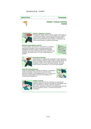 Bricoficha 08.06 “FURAR“

PEDRA, TIJOLO E BETÃO
FURAR

BETÃO / PEDRA OU TIJOLO :
Para perfurar betão, pedra ou tijolo, engate a percussão ou
o martelo pneumático. Se tiver que perfurar um material
macio (como o gesso) antes de atingir a camada dura,
espere por este momento para en gatar o mecanismo, de
forma a não danificar a superfície da parede.

BROCAS PARA PEDRA E BETÃO :
As duas dispõem de pontas em carboneto do tungstênio
(geralmente coloridas). Se as brocas para pedra não
conseguem perfurar o betão, o contrário já é possível.
Verifique se os veios das brocas são os que convêm à sua
máquina. Ao equipá-la com um buril, pode perfurar as
paredes.
MATERIAIS MACIOS :
A perfuração em materiais de construção m acios (blocos ou
placas de gesso, cerâmica, tijolo vulgar ou pedra macia) fazse sem percussão. Caso contrário, arriscaria, devido às
vibrações, a fazer um furo demasiado grande. Se quiser
utilizar buchas, acrescente 3 a 4 mm de profundidade.

GUIA DE PROFUNDIDADE:
A guia de profundidade, inserida na máquina, e apertada à
distância desejada, relativamente à ponta da broca,
permite-lhe limitar a profundidade do furo (1). Se não tiver
uma guia, pode enrolar a broca com fita adesiva, no
comprimento desejado (2).

PUNHO LATERAL :
A máquina fica mais fácil de manusear na execução de
trabalhos pesados, e permite-lhe exercer uma pressão mais
forte. O punho é, por vezes, amovível. Durante a
pe rfuração, mantenha a máquina na posição certa para não
torcer ou quebrar a broca : uma broca torcida fica
inutilizável !

4/ 8

 
