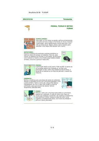 Bricoficha 08.06 “FURAR“

PEDRA, TIJOLO E BETÃO
FURAR

FUROS LARGOS :
Para obter um furo largo na parede, perfure primeiramente
uma série de furos a seguir a forma de um círculo. Durante
a perfuração, retire regularmente a broca para que o furo
não se encha de pó. Depois utilize a serra craniana para
executar o furo largo (não escavar com o buril).

DETECTORES :
Procure a presença de eventuais condutas sanitárias ou
elétricas antes de começar os trabalhos. Para tal, pode
utilizar um detector de corrente, ou de metais. Se encontrar
uma conduta ou mesmo uma simples peça metálica (betão
armado), renuncie a perfurar nesse sítio.

POEIRA :
A perfuração liberta muita poeira. Pode recolhê -la dentro de
um envelope aberto fixo à parede ou, se fizer uma
perfuração no teto, enfie uma metade de bola de ténis, a
tampa de um aérosol ou um filtro de café sob o mandril da
máquina.

CERÂMICA :
Perfure a cerâmica com uma broca de ponta em carboneto.
Marque a colocação do furo com uma ponta aguçada e uma
caneta de feltro. Sobre a marca ção coloque fita adesiva
transparente, em cruz, e faça uma incisão no local de
perfuração, para que a broca não deslize. Perfure
lentamente (300/500 RPM).
VIDRO :
Perfure o vidro com uma broca para pedra ou uma broca
especial em carboneto. À volta do futuro furo, faça um
círculo com mastique, enchendo -o de vaselina ou terebintina
para lubrificar a broca. Coloque a placa de vidro numa
superfície completamente plana, use óculos de proteção e
perfure a baixa velocidade.

5/ 8

 