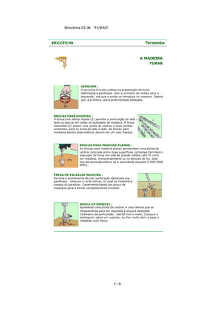 Bricoficha 08.06 “FURAR“

A MADEIRA
FURAR

VERRUMA :
A verruma é muito prática na preparação de furos
destinados a parafusos. Gire -a primeiro de direita para a
esquerda , até que a ponta se introduza na madeira. Depois
gire -a à direita, até à profundidade desejada.

BROCAS PARA MADEIRA :
A broca com hélice rápida (1) permite a perfuração de lado a
lado ou parcial em todas as qualidade de madeira. A broca
helicoidal (2) possuí uma ponta de centrar e duas pontas
cortantes, para os furos de lado a lado. As brocas para
martelos electro-pneumáticos devem ter um veio fresado.

BROCAS PARA MADEIRA PLANAS :
As brocas para madeira planas apresentam uma ponta de
centrar colocada entre duas superfícies cortantes.Permitem a
execução de furos em viés de grande calibre (até 35 mm)
em madeira, transversalmente ou no sentido do fio. Este
tipo de operação efetua -se a velocidade elevada (1500/3000
RPM).
FRESA DE ESCARIAR MADEIRA :
Permite o acabamento da pré -perfuração destinada aos
parafusos : executa o corte cónico, no qual se instalará a
cabeça do parafuso. Geralmente basta um pouco de
mastique para a tornar completamente invisível.

BROCA EXTENSÍVEL :
Apresenta uma ponta de centrar e uma lâmina que se
desaparafusa para ser regulada à largura desejada
(diâmetro da perfuração : até 60 mm e mais). Coloque o
berbequim sobre um suporte, ou fixe muito bem a peça a
trabalhar num torno.

7/ 8

 