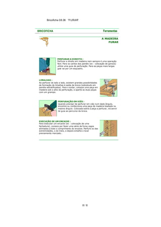 Bricoficha 08.06 “FURAR“

A MADEIRA
FURAR

PERFURAR A DIREITO :
Perfurar a direito em madeira nem sempre é uma operação
fácil. Para os cantos dos painéis (ex : colocação de gonzos)
utilize uma guia de perfuração. Para as peças mais largas
guie -se por um esquadro.

LIMALHAS :
Ao perfurar de lado a lado, existem grandes possibilidades
de formação de limalhas à saída da broca (sobretudo em
painéis estratificados). Para o evitar, coloque uma peça em
madeira sob o sítio da perfuração, e aperte as duas peças
com um grampo.

PERFURAÇÃO EM VIÉS :
Quando precisar de perfurar em viés num dado ângulo,
encontre ou confeccione uma peça de madeira biselada no
mesmo ângulo. Colocada sobre a peça a perfurar, irá servir
de guia ao percurso da broca.

EXECUÇÃO DE UM ENCAIXE :
Para executar um encaixe (ex : colocação de uma
fechadura), comece por fazer uma série de furos cegos
alinhados a todo o comprimento do encaixe. Perfure os das
extremidades, o do meio, e depois entalhe o local
previamente marcado..

8/ 8

 