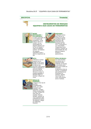 Bricoficha 08.07 “ EQUIPAR A SUA CAIXA DE FERRAMENTAS “

INSTRUMENTOS DE MEDIÇÃO
EQUIPAR A SUA CAIXA DE FERRAMENTAS

METRO
ARTICULADO +
FITA MÉTRICA :
O metro articulado de
2 m é prático de
transportar. A fita
métrica (até 8 m)
contém, na sua
extremidade um
pequeno gancho que
se fixa ao objeto a
medir se trabalhar
sozinho. Um sistema
de bloqueio
automático evita o
retorno inoportuno da
fita..

ESQUADRO :
O esquadro serve
para marcar ou
verificar os cortes
angulares. Alguns
esquadros são
graduados (por
exemplo até 300
mm). O esquadro é
um instrumento
indispensável para
verificar o ângulo na
extremidade de uma
peça de madeira
durante o
aplainamento.

SUTA :
A lâmina e o braço
regulam-se em
função um do outro,
devido a uma fenda
na lâmina que
permite a esta adotar
todas as posições. A
porca de orelhas
serve para fixar a
lâmina e o braço na
posição desejada e
permite traçar ou
ve rificar o ângulo de
corte.

NÍVEL DE BOLHA :
Um nível de bolha
polivalente tem 3
pequenos tubos
contendo um liquido
e uma bolha de ar.
Assim que a bolha se
encontrar
exatamente entre as
marcas, a superfície
está perfeitamente
horizontal (ou
vertical). Quanto
mais longo for o
nível, mais precisa
será a medição.

RÉGUA DE
PEDREIRO :
A régua é uma ripa de
alumínio
completamente
direita, por vezes
biselada e não
graduada. A régua
utiliza-se para traçar
ou fazer incisões em
linha reta (ex.
alcatifa). Permite
também verificar se
uma superfície está
perfeitamente plana
(ao deslizar a régua
em diferentes
ângulos).

2/ 8

 