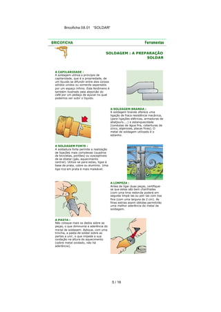 Bricoficha 08.01 “SOLDAR“

SOLDAGEM : A PREPARAÇÃO
SOLDAR

A CAPILARIDADE :
A soldagem utiliza o princípio de
capilaridade, que é a propriedade, de
um líq uido se difundir entre dois corpos
sólidos unidos ou somente separados
por um espaço ínfimo. Este fenômeno é
também ilustrado pela absorção do
café por um pedaço de açúcar no qual
podemos ver subir o líquido.

A SOLDAGEM BRANDA :
A soldagem branda oferece uma
ligação de fraca resistência mecânica,
(para l igações elétricas, armaduras de
abatjours....) e estanquecidade
(condutas de água fria, coberturas de
zinco, algerozes, placas finas). O
metal de soldagem utilizado é o
estanho.

A SOLDAGEM FORTE :
A soldadura forte permite a realização
de ligações mais complexas (quadros
de bicicletas, portões) ou susceptíveis
de se dilatar (gás, aquecimento
central). Utiliza-se para estas, ligas à
base de prata, cobre ou alumínio. Uma
liga rica em prata é mais maleável.

A LIMPEZA :
Antes de ligar duas peças, certifiquese que estas são bem chanfradas
(com uma lima redon da poderá em
seguida limpá-las ou poli-las com lixa
fina (com uma largura de 2 cm). As
finas estrias assim obtidas permitirão
uma melhor aderência do metal de
soldagem.

A PASTA :
Não coloque mais os dedos sobre as
peças, o que diminuiria a aderência do
me tal de soldagem. Aplique, com uma
trincha, a pasta de soldar sobre as
partes a unir, o que impede a sua
oxidação na altura do aquecimento
(sobre metal oxidado, não há
aderência).

5 / 16

 