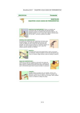 Bricoficha 08.07 “ EQUIPAR A SUA CAIXA DE FERRAMENTAS “

MARTELOS
EQUIPAR A SUA CAIXA DE FERRAMENTAS

MARTELO DE MARCENEIRO :Todos os martelos de
marceneiro têm um lado afiado que permite pregar
pequenos pregos na madeira até que fiquem seguros. Em
seguida pregue -os com o outro lado. Segure-o sempre pelo
fim do cabo : aumenta a potência do golpe.

MARTELO DE CARPINTEIRO :
As orelhas do martelo têm por função fazer de tenaz para
arrancar pregos. Um cabo de madeira fixa -se com uma
cunha, os cabos em aço ou fibra de vidro são fixos sob
pressão. Um cabo em aço envolto em "neopreno" segura -se
melhor. Um bom modelo é aquele em que o cabo fica
oblíquo quando colocado no martelo.
MACETA :
A maceta serve para dar golpes fortes, sobre um escopro,
por exemplo. A força do golpe é muito mais elevada do que
a de um martelo vulgar porque o peso da cabeça é superior.

MAÇO DE CARPINTE IRO :
Utiliza-se um maço em madeira ou borracha nos casos em
que o martelo em aço poderia danificar quer o material (ao
bater sobre as uniões de cola entre duas peças de madeira),
quer a ferramenta (para fazer buracos ao bater no escopro).

PUNÇÃO :
Quando prega um prego com um martelo, arrisca -se a
danificar a superfície da madeira. Utilize um punção cujo
diâmetro seja um pouco inferior ao do prego. Assim poderá
cravar na madeira a cabeça do prego.

3/ 8

 
