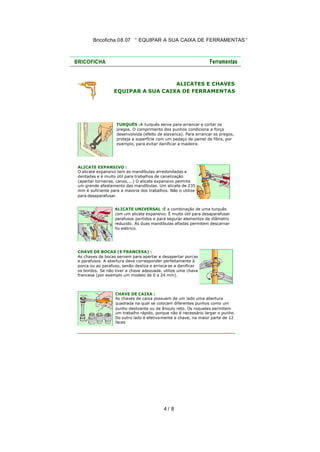 Bricoficha 08.07 “ EQUIPAR A SUA CAIXA DE FERRAMENTAS “

ALICATES E CHAVES
EQUIPAR A SUA CAIXA DE FERRAMENTAS

TURQUÊS :A turquês serve para arrancar e cortar os
pregos. O comprimento dos punhos condiciona a força
desenvolvida (efeito de alavanca). Para arrancar os pregos,
proteja a superfície com um pedaço de painel de fibra, por
exemplo, para evitar danificar a madeira.

ALICATE EXPANSIVO :
O alicate expansivo tem as mandíbulas arredondadas e
dentadas e é muito útil para trabalhos de canalização
(apertar torneiras, canos,...) O alicate expansivo permite
um grande afastamento das mandíbulas. Um alicate de 235
mm é suficiente para a maioria dos trabalhos. Não o utilize
para desaparafusar.
ALICATE UNIVERSAL :É a combinação de uma turquês
com um alicate expansivo. É muito útil para desaparafusar
parafusos pa rtidos e para segurar elementos de diâmetro
reduzido. As duas mandíbulas afiadas permitem descarnar
fio elétrico.

CHAVE DE BOCAS (E FRANCESA) :
As chaves de bocas servem para apertar e desapertar porcas
e parafusos. A abertura deve corresponder perfeitamente à
porca ou ao parafuso, senão desliza e arrisca-se a danificar
os bordos. Se não tiver a chave adequada, utilize uma chave
francesa (por exemplo um modelo de 0 a 24 mm).

CHAVE DE CAIXA :
As chaves de caixa possuem de um lado uma abertura
quadrada na qual se colocam diferentes punhos como um
punho deslizante ou de ângulo reto. Os roquetes permitem
um trabalho rápido, porque não é necessário largar o punho.
Do outro lado é efetiva mente a chave, na maior parte de 12
faces

4/ 8

 