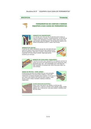 Bricoficha 08.07 “ EQUIPAR A SUA CAIXA DE FERRAMENTAS “

FERRAMENTAS DE CORTAR E SERRAR
EQUIPAR A SUA CAIXA DE FERRAMENTAS

SERROTE DE CARPINTEIRO :
Um serrote com cerca de 50 cm permite serrar todos os
tipos de madeira e painéis. Freqüentemente, os serrotes de
madeira têm dentadura universal, prático para cortar mas
que também permite fasquiar. Os serrotes de madeira com
dentes temperados duram 5 vezes mais tempo.

SERROTE DE COSTAS :
O serrote de costas caracteriza-se por ter uma barra de aço
sobre as costas e que é sensivelmente mais espessa que a
lâmina retangular. Esta barra mantém a lâmina bem direita
e permite um corte limpo e direito. Ideal para serrar
entalhes por exemplo.

SERROTE DE CAIXA MEIA -ESQUADRIA :
O serrote de caixa meia -esquadria é um pequeno serrote de
costas que serve principalmente para serrar pequenas ripas,
pequenos paus, etc., em combinação com uma caixa de
meia -esquadria. Os dentes são muito finos para obter um
corte estreito

SERRA DE METAIS + MINI -SERRA :
A lâmina de uma serra de metais fixa -se numa armação.
Contrariamente a uma serra para madeira, a serra de
metais tem os dentes dirigidos para a frente. A mini-serra é
por vezes mais prática nos locais de difícil acesso. Estas
serras cortam metal e também matérias sintéticas
(algerozes).
X-ATO (FACA DE ALCATIFA) :
Estes x-atos não devem ser afiados, as lâminas são
substituíveis. A lâmina a direito corta cabedal, papel, cartão,
plástico, etc. A lâmina do x-ato para oleado e alcatifa corta
dos dois lados.

5/ 8

 