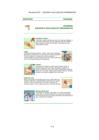 Bricoficha 08.07 “ EQUIPAR A SUA CAIXA DE FERRAMENTAS “

DIVERSOS
EQUIPAR A SUA CAIXA DE FERRAMENTAS

FORMÃO E GOIVA :
O formão e a goiva utilizam-se com um maço de madeira, o
que evita a destruição do cabo. Mantenha -os bem afiados.
Não trabalhe nunca na sua direção e mantenha as suas
mãos atrás do corte.

LIMA :
Existem de diversas formas : chatas, me ia-cana, redondas,
quadradas e triangulares. A meia-cana é a mais polivalente.
Torna a madeira e o metal lisos, elimina arestas e
irregularidades e permite afiar as lâminas. Nunca olear uma
lima, a sua função abrasiva enfraquecerá.

PLAINA :
As plainas em madei ra muitas vezes não têm punho e
utilizam-se para eliminar finas camadas de madeira. A
lâmina é fixada por uma cunha. Para a desprender, bata na
plaina com um maço. Depois pode ajustar a lâmina. Existem
modelos com lâmina regulável com uma mola.

BASE DE LIXA :
Assim que passar um bocado de lixa com a mão sobre um
material, seguirá as irregularidades superficiais do suporte.
Se fixar a lixa numa base de lixa, lixará a superfície de
maneira regular. Lixe a madeira sempre no sentido do veio.

ESCOVA METÁLICA :
A sujidade incrustada, a ferrugem, etc, sobre superfícies
duras retira-se mais facilmente com uma escova metálica.
Esta está disponível em diversos tamanhos. Os pelos são em
aço, o punho é em madeira.

7/ 8

 