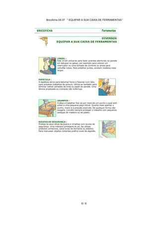 Bricoficha 08.07 “ EQUIPAR A SUA CAIXA DE FERRAMENTAS “

DIVERSOS
EQUIPAR A SUA CAIXA DE FERRAMENTAS

CINZEL :
Este cinzel utiliza-se para fazer grandes aberturas na parede
em estuque ou gesso, por exemplo para colocar um
interruptor ou uma tomada de corrente ou ainda para
camuflar tubos. Para entalhar juntas, existem modelos mais
largos.

ESPÁTULA :
A espátula serve para betumar furos e fissuras num teto,
para preparar trabalhos de pintura. Utiliza-se também para
eliminar velhas camadas de tinta ou papel de parede. Uma
lâmina anodizada ou croma da não enferruja.

GRAMPOS :
A peça a trabalhar fixa-se por meio de um punho o qual está
preso a uma pequena peça móvel. Quanto mais apertar o
punho, maior é a pressão exercida. De qualquer forma não
exagere. Convém sempre proteger o trabalho com pequenos
pedaços de madeira ou de platex.

ROUPAS DE SEGURANÇA :
Proteja os seus olhos da poeira e limalhas com óculos de
segurança. Uma máscara protegerá do pó. Se utilizar
produtos corrosivos, calce luvas de borracha ou plástico.
Para manusear objetos cortantes prefira luvas de algodão.

8/ 8

 