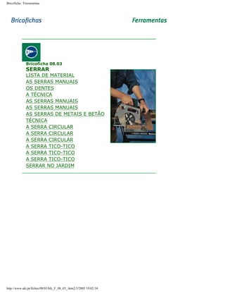 Bricoficha : Ferramentas

Bricoficha 08.03

SERRAR

LISTA DE MATERIAL
AS SERRAS MANUAIS
OS DENTES
A TÉCNICA
AS SERRAS MANUAIS
AS SERRAS MANUAIS
AS SERRAS DE METAIS E BETÃO
TÉCNICA
A SERRA CIRCULAR
A SERRA CIRCULAR
A SERRA CIRCULAR
A SERRA TICO-TICO
A SERRA TICO-TICO
A SERRA TICO-TICO
SERRAR NO JARDIM

http://www.aki.pt/fiches/08/03/bfc_F_08_03_.htm2/3/2005 10:02:34

 