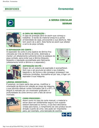 Bricoficha : Ferramentas

A SERRA CIRCULAR
SERRAR

A CAPA DE PROTEÇÃO :
A capa de proteção abre-se assim que começa a
trabalhar. O bordo do material empurra a ponta
arredondada da capa, provocando a sua abertura. Não
tem assim de a abrir. Esta fecha-se assim que afastar
a serra da peça cortada.
O SEPARADOR DO CORTE :
O separador do corte é uma espécie de lâmina fina
colocada por trás da lâmina de corte, destinada a
manter um afastamento suficiente entre os pedaços da
peça cortada, para evitar que a lâmina bloqueie.
Respeite a regulação aconselhada pelo fabricante
(afastamento entre a lâmina e o separador).
ASPIRAÇÃO DO PÓ :
Dispor de um sistema de aspiração é aconselhável.
Sem isso o pó acumula-se sobre o seu trabalho,
tapando-o, de forma a não conseguir prosseguir nas
melhores condições. Aconselha-se por isso, a ligar um
aspirador à sua máquina.
LÂMINA ORIENTÁVEL :
É possível, na maior parte das serras, modificar a
orientação da lâmina em relação ao corpo da máquina,
o que permite efetuar cortes inclinados (de 0 a 45°). O
ângulo é indicado por um mostrador graduado. A
profundidade do corte diminui com o fato de serrar
inclinado.
COMO PROCEDER :
Assim como no caso do corte manual, o material a
serrar deve ser solidamente seguro num suporte
estável (bancada ou torno), a sua face decorativa
virada para baixo, o rompimento do veio produz-se em
direção à parte de cima. Isto pode ser importante
para, por exemplo, uma bancada de cozinha.

http://www.aki.pt/fiches/08/03/bfe_F_08_03_9.htm2/3/2005 10:04:32

 