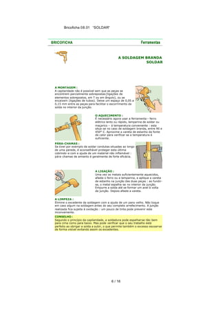 Bricoficha 08.01 “SOLDAR“

A SOLDAGEM BRANDA
SOLDAR

A MONTAGEM :
A capilaridade não é possível sem que as peças se
encontrem parcialmente sobrepostas (ligações de
elementos sobrepostos, em T ou em ângulo), ou se
encaixem (ligações de tubos). Deixe um espaço de 0,05 a
0,15 mm entre as peças para facilitar o escorrimento da
solda no interior da junção.
O AQUECIMENTO :
É necessário agora usar a ferramenta – ferro
elétrico lento ou rápido, lamparina de soldar ou
maçarico – à temperatura conveniente : esta
situa-se no caso de soldagem branda, entre 90 e
450° C. Aproxime a vareta de estanho da fonte
de calor para verificar se a temperatura é
suficiente.
PÁRA-CHAMAS :
Se tiver por exemplo de soldar condutas situadas ao longo
de uma parede, é aconselhável proteger esta última
cobrindo -a com a ajuda de um material não inflamável :
pára-chamas de amianto é geralmente de forte eficácia.

A LIGAÇÃO :
Uma vez os metais suficientemente aquecidos,
afaste o ferro ou a lamparina, e aplique a vareta
de estanho na junção das duas peças : ao fundirse, o metal espalha -se no interior da junção.
Empurre a solda até se formar um anel à volta
da junção. Depois afaste a vareta.
A LIMPEZA :
Elimine o excedente da soldagem com a ajuda de um pano velho. Não toque
em caso algum na soldagem antes do seu completo arrefecimento. A junção
realizada fica sujeita à oxidação : um pouco de tinta pode prevenir este
inconveniente.
CONSELHO :
Segundo o princípio da capilaridade, a soldadura pode espalhar-se tão bem
para cima como para baixo. Mas pode verificar que o seu trabalho está
perfeito ao obrigar a solda a subir, o que permite também o excesso escoar-se
de forma visível evitando assim os excedentes.

6 / 16

 