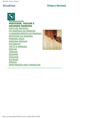 Bricoficha : Tintas e vernizes

Bricoficha 03.03

PROTEGER, TRATAR E
DECORAR MADEIRA

LISTA DE MATERIAL
OS INIMIGOS DA MADEIRA
O APODRECIMENTO DA MADEIRA
PROTEÇÃO DA MADEIRA
MADEIRA NOVA
MADEIRA PINTADA
POLIMENTO
TECTO E PAREDES
PORTAS
JANELAS
RODAPÉS
SOALHOS
ESCADAS
MÓVEIS
MANUTENÇÃO DOS UTENSÍLIOS

http://www.aki.pt/fiches/03/03/bfc_pt_03_03_.htm2/3/2005 10:08:08

 