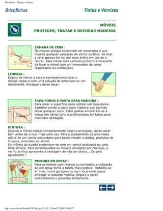 Bricoficha : Tintas e vernizes

MÓVEIS
PROTEGER, TRATAR E DECORAR MADEIRA

CAMADA DE CERA :
Os móveis antigos costumam ser encerados o que
impede qualquer aplicação de verniz ou tinta. Se lixar
a cera apenas lhe vai dar mais brilho em vez de a
retirar. Para retirar esta camada protectora necessita
de lavar o móvel com um removedor de ceras
respeitando as instrucções.
LIMPEZA :
Depois de retirar a cera e eventualmente lixar o
móvel, limpe-o com uma solução de amoníaco ou um
dissolvente. Enxague e deixe secar.

TAPA-POROS E PASTA PARA MADEIRA :
Para alisar a superfície pode utilizar um tapa-poros.
Também existe a pasta para madeira que permite
tapar qualquer risco. Estas pastas encontram-se à
venda em vários tons acondicionadas em tubos para
mais fácil utilização.
PINTURA :
Quando o móvel estiver completamente limpo e arranjado, deixe secar
bem antes de o lixar mais uma vez. Para o acabamento de uma mesa
utiliza-se um verniz poliuretano para poder resistir a ácidos, produtos de
limpeza, amoníaco ou alcool.
Os móveis do quarto contentam-se com um verniz acetinado ou uma
tinta acrílica. Para os brinquedos ou móveis utilizados por crianças, o
verniz acrílico apresenta a vantagem de não ser tóxico....Os pais
agradecem !
PINTURA EM SPRAY :
Para os móveis com relevos ou torneados a utilização
de um spray torna a tarefa mais prática. Trabalhe ao
ar livre, numa garagem ou num local onde possa
proteger a restante mobília. Segure o spray
verticalmente e pulverize lentamente.

http://www.aki.pt/fiches/03/03/bfe_pt_03_03_13.htm2/3/2005 10:08:27

 