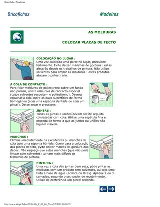 Bricoficha : Madeiras

AS MOLDURAS
COLOCAR PLACAS DE TECTO

COLOCAÇÃO NO LUGAR :
Uma vez colocada uma parte no lugar, pressione
fortemente. Evite deixar manchas de gordura : estas
afetarão depois os trabalhos de pintura. Não utilize
solventes para limpar as molduras : estes produtos
atacam o poliestireno.
A COLA DE CONTACTO :
Para fixar molduras de poliestireno sobre um fundo
não poroso, utilize uma cola de contacto especial
(cujos solventes respeitam o poliestireno). Deverá
espalhar a cola sobre as duas superfícies de forma
homogênea (com uma espátula dentada ou com um
pincel). Deixe secar e pressione.
JUNTAS :
Todas as juntas e uniões devem ser de seguida
colmatadas com cola. Utilize uma espátula fina e
proceda de forma a que as juntas ou uniões não
fiquem visíveis.

MANCHAS :
Elimine imediatamente os excedentes ou manchas de
cola com uma esponja húmida. Como para a colocação
das placas de teto, evite deixar marcas de gordura doa
dedos. Não esqueça que estas manchas (que não pode
limpar com solventes) tornam mais difíceis os
trabalhos de pintura.
PINTURA :
Uma vez a cola das juntas bem seca, pode pintar as
molduras com um produto sem solventes, ou seja uma
tinta à base de água (acrílica ou látex). Aplique 2 ou 3
camadas, segundo o seu poder de recobrimento.
Utilize de preferência um pincel redondo.

http://www.aki.pt/fiches/09/04/bfe_F_09_04_5.htm2/3/2005 10:10:59

 