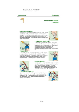 Bricoficha 08.01 “SOLDAR“

A SOLDAGEM FORTE
SOLDAR

COM COBRE OU PRATA :
Para executar uma soldagem forte com uma solda à base
de cobre ou prata, proceda da mesma maneira que na
soldagem branda : o metal em fusão espalha -se entre as
peças por capilaridade. Desengordure previamente as
partes a unir e lixe-as com lixa fina, depois cubra -as com
pasta anti-oxidante.
A LAMPARINA DE SOLDAR :
A chama da lamparina de soldar é produzida
pela combustão de uma mistura de gás butano
ou propano com o oxigênio do ar. Esta chama é
menos potente que a do maçarico oxiacetilenico (veja mais adiante), mas a
temperatura que ela fornece pode alcançar 700
°C.
A REGULAÇÃO :
A regulação de uma lamparina de soldar é muito simples.
A força da chama varia em função do débito de gás.
Depois a regulação da chegada de oxigênio permite obter
uma chama azul e potente. Uma regra a reter : uma
chama sibilante e vermelha indica falta de oxigênio.

O AQUECIMENTO :
Aqueça agora o metal :o cobre, até que se torne
vermelho escuro, o ferro e o aço até vermelho
claro. Ao contrário da soldagem branda a
estanho, os elementos a unir deverão aqui
permanecer sob a chama mesmo aquando da
aplicação da solda, mas não esta última.
A APLICAÇÃO DA SOLDA :
Aproxime a vareta de solda, ligeiramente inclinada, sem a
expor à chama. Em regra geral, a quantidade a aplicar é
igual a uma vez e meia o diâmetro do tubo. Assim que a
liga se e xpandir, pare de aquecer e deixe arrefecer.
Elimine os excedentes.

7 / 16

 