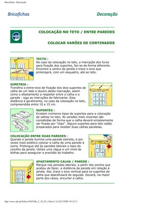 Bricoficha : Decoração

COLOCAÇÃO NO TETO / ENTRE PAREDES
COLOCAR VARÕES DE CORTINADOS

TECTO :
No caso da colocação no teto, a marcação dos furos
para fixação dos suportes, faz-se de forma diferente.
Encontre o centro da janela e trace o eixo que
prolongará, com um esquadro, até ao teto.

SIMETRIA :
Transfira o entre-eixo de fixação dos dois suportes da
calha de um lado e doutro desta marcação, assim
como o afastamento a respeitar entre a calha e a
parede : siga as instruções do fabricante. Esta
distância é geralmente, no caso da colocação no teto,
compreendida entre 10 e 15 cm.
SUPORTES :
Existem inúmeros tipos de suportes para a colocação
de calhas no teto. As versões mais recentes são
concebidas de forma que a calha deverá simplesmente
ser fixada por "clips". Alguns suportes para teto estão
preparados para receber duas calhas paralelas.
COLOCAÇÃO ENTRE DUAS PAREDES :
Quando a janela ilumina uma parede estreita, é por
vezes mais estético colocar a calha de uma parede à
outra. Prolongue até às paredes laterais o topo do
caixilho da janela. Utilize uma régua e um nível de
bolhas para assegurar a precisão do trabalho.
AFASTAMENTO CALHA / PAREDE :
Marque nas paredes laterais, a partir dos pontos que
acabou de fazer, a distância da parede em relação à
janela. Daí, trace o eixo vertical para os suportes da
calha que aparafusará de seguida. Deverá, na maior
parte dos casos, encurtar a calha.

http://www.aki.pt/fiches/10/03/bfe_F_10_03_3.htm (1 of 2)2/3/2005 10:12:11

 