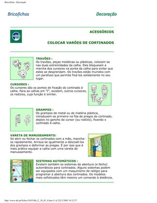 Bricoficha : Decoração

ACESSÓRIOS
COLOCAR VARÕES DE CORTINADOS

TRAVÕES :
Os travões, peças metálicas ou plásticas, colocam-se
nas duas extremidades da calha. Eles bloqueiam a
marcha dos cursores na ponta da calha para evitar que
estes se desprendam. Os travões estão munidos com
um parafuso que permite fixá-los solidamente no seu
lugar.
CURSORES :
Os cursores são os pontos de fixação do cortinado à
calha. Para as calhas em "I", existem, outros cursores,
os rodízios, cuja função é similar.

GRAMPOS :
Os grampos de metal ou de matéria plástica,
introduzem-se primeiro na fita de pregos do cortinado,
depois no gancho do cursor (ou rodízio), fixando o
cortinado à calha.

VARETA DE MANUSEAMENTO:
Se abrir ou fechar os cortinados com a mão, manchaos rapidamente. Arrisca-se igualmente a descosê-los
dos grampos e deformar as pregas. É por isso que é
mais prático equipar a calha com uma vareta de
manuseamento.
SISTEMAS AUTOMÁTICOS :
Existem também os sistemas de abertura (e fecho)
automáticos para cortinados. Alguns sistemas podem
ser equipados com um maquinismo de relógio para
programar a abertura dos cortinados. Os modelos
mais sofisticados têm mesmo um comando à distância.

http://www.aki.pt/fiches/10/03/bfe_F_10_03_4.htm (1 of 2)2/3/2005 10:12:57

 