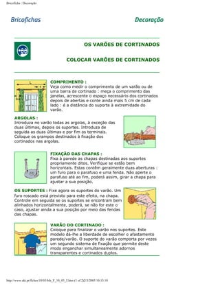 Bricoficha : Decoração

OS VARÕES DE CORTINADOS
COLOCAR VARÕES DE CORTINADOS

COMPRIMENTO :
Veja como medir o comprimento de um varão ou de
uma barra de cortinado : meça o comprimento das
janelas, acrescente o espaço necessário dos cortinados
depois de abertas e conte ainda mais 5 cm de cada
lado : é a distância do suporte à extremidade do
varão.
ARGOLAS :
Introduza no varão todas as argolas, à exceção das
duas últimas, depois os suportes. Introduza de
seguida as duas últimas e por fim os terminais.
Coloque os grampos destinados à fixação dos
cortinados nas argolas.
FIXAÇÃO DAS CHAPAS :
Fixa à parede as chapas destinadas aos suportes
propriamente ditos. Verifique se estão bem
horizontais. Estas contêm geralmente duas aberturas :
um furo para o parafuso e uma fenda. Não aperte o
parafuso até ao fim, poderá assim, girar a chapa para
ajustar a sua posição.
OS SUPORTES : Fixe agora os suportes do varão. Um
furo roscado está previsto para este efeito, na chapa.
Controle em seguida se os suportes se encontram bem
alinhados horizontalmente, poderá, se não for este o
caso, ajustar ainda a sua posição por meio das fendas
das chapas.
VARÃO DO CORTINADO :
Coloque para finalizar o varão nos suportes. Este
modelo dá-lhe a liberdade de escolher o afastamento
parede/varão. O suporte do varão comporta por vezes
um segundo sistema de fixação que permite deste
modo enganchar simultaneamente adornos
transparentes e cortinados duplos.

http://www.aki.pt/fiches/10/03/bfe_F_10_03_5.htm (1 of 2)2/3/2005 10:13:10

 
