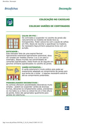 Bricoficha : Decoração

COLOCAÇÃO NO CAIXILHO
COLOCAR VARÕES DE CORTINADOS

CALHA EM PVC :
Os cortinados a suspender no caixilho da janela são
naturalmente os modelos de tecido leve ou
transparentes. Poder coloca-los com a ajuda de calhas
em PVC, fáceis de recortar e aparafusar na madeira.
Se necessário faça primeiro pequenos furos com um
punção.
ESTICADOR :
Este esticador feito de uma espiral flexível
ligeiramente extensível ligeiramente extensível, deve
ser cortado por medida (menos 1 ou 2 cm para a
extensão), depois munido nas extremidades de
camarões aparafusados. Estes fixam-se de seguida em
ganchos similares aparafusados no caixilho da janela.
VARÃO EXTENSÍVEL :
O varão extensível é muito prático pois pode ser
exatamente adaptado ao comprimento da janela sem
que tenha de o cortar : é apenas necessário esticá-lo
até ao comprimento pretendido.

POSSIBILIDADES DECORATIVAS :
As cortinas oferecem possibilidades decorativas muito
simples : podem-se suspender varões de diversas
formas, deixando-os simplesmente caídos, prendendoos nos lados ou a meio ou colocá-los só a meia altura
da janela. Estes são apropriados igualmente para
janelas de coberturas.

http://www.aki.pt/fiches/10/03/bfe_F_10_03_6.htm2/3/2005 10:13:33

 