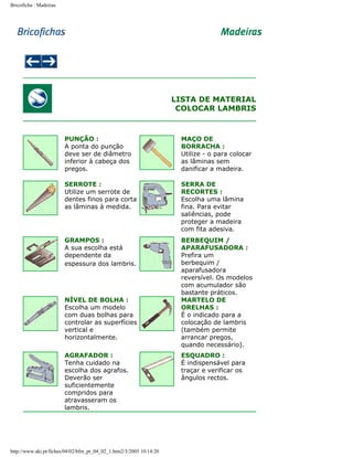 Bricoficha : Madeiras

LISTA DE MATERIAL
COLOCAR LAMBRIS

PUNÇÃO :
A ponta do punção
deve ser de diâmetro
inferior à cabeça dos
pregos.

MAÇO DE
BORRACHA :
Utilize - o para colocar
as lâminas sem
danificar a madeira.

SERROTE :
Utilize um serrote de
dentes finos para corta
as lâminas à medida.

SERRA DE
RECORTES :
Escolha uma lâmina
fina. Para evitar
saliências, pode
proteger a madeira
com fita adesiva.

GRAMPOS :
A sua escolha está
dependente da
espessura dos lambris.

BERBEQUIM /
APARAFUSADORA :
Prefira um
berbequim /
aparafusadora
reversível. Os modelos
com acumulador são
bastante práticos.
MARTELO DE
ORELHAS :
É o indicado para a
colocação de lambris
(também permite
arrancar pregos,
quando necessário).

NÍVEL DE BOLHA :
Escolha um modelo
com duas bolhas para
controlar as superfícies
vertical e
horizontalmente.
AGRAFADOR :
Tenha cuidado na
escolha dos agrafos.
Deverão ser
suficientemente
compridos para
atravasseram os
lambris.

http://www.aki.pt/fiches/04/02/bfm_pt_04_02_1.htm2/3/2005 10:14:20

ESQUADRO :
É indispensável para
traçar e verificar os
ângulos rectos.

 