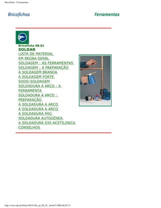 Bricoficha : Ferramentas

-----

Bricoficha 08.01

SOLDAR

LISTA DE MATERIAL
EM REGRA GERAL
SOLDAGEM : AS FERRAMENTAS
SOLDAGEM : A PREPARAÇÃO
A SOLDAGEM BRANDA
A SOLDAGEM FORTE
SODO-SOLDAGEM
SOLDADURA A ARCO : A
FERRAMENTA
SOLDADURA A ARCO :
PREPARAÇÃO
A SOLDADURA A ARCO
A SOLDADURA A ARCO
A SOLDADURA MIG
SOLDADURA AUTOGÉNEA
A SOLDADURA OXI-ACETILINICA
CONSELHOS

-----

http://www.aki.pt/fiches/08/01/bfc_pt_08_01_.htm8/3/2006 06:05:31

 