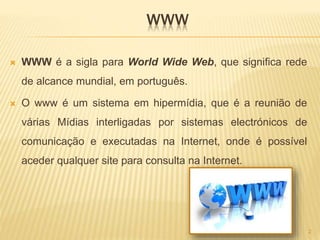 WWW
 WWW é a sigla para World Wide Web, que significa rede
de alcance mundial, em português.
 O www é um sistema em hipermídia, que é a reunião de
várias Mídias interligadas por sistemas electrónicos de
comunicação e executadas na Internet, onde é possível
aceder qualquer site para consulta na Internet.
2
 
