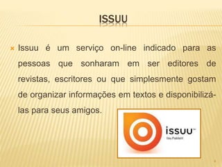 ISSUU
 Issuu é um serviço on-line indicado para as
pessoas que sonharam em ser editores de
revistas, escritores ou que simplesmente gostam
de organizar informações em textos e disponibilizá-
las para seus amigos.
4
 