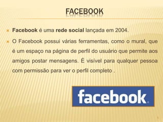 FACEBOOK
 Facebook é uma rede social lançada em 2004.
 O Facebook possui várias ferramentas, como o mural, que
é um espaço na página de perfil do usuário que permite aos
amigos postar mensagens. É visível para qualquer pessoa
com permissão para ver o perfil completo .
5
 