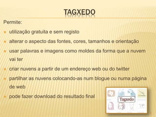 TAGXEDO
Permite:
 utilização gratuita e sem registo
 alterar o aspecto das fontes, cores, tamanhos e orientação
 usar palavras e imagens como moldes da forma que a nuvem
vai ter
 criar nuvens a partir de um endereço web ou do twitter
 partilhar as nuvens colocando-as num blogue ou numa página
de web
 pode fazer download do resultado final
6
 