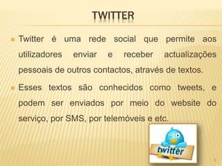 TWITTER
 Twitter é uma rede social que permite aos
utilizadores enviar e receber actualizações
pessoais de outros contactos, através de textos.
 Esses textos são conhecidos como tweets, e
podem ser enviados por meio do website do
serviço, por SMS, por telemóveis e etc.
9
 