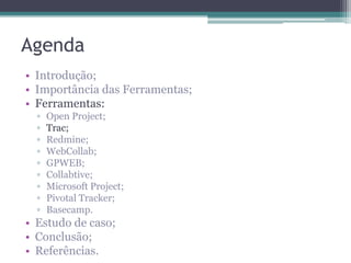 Agenda
• Introdução;
• Importância das Ferramentas;
• Ferramentas:
▫
▫
▫
▫
▫
▫
▫
▫
▫

Open Project;
Trac;
Redmine;
WebCollab;
GPWEB;
Collabtive;
Microsoft Project;
Pivotal Tracker;
Basecamp.

• Estudo de caso;
• Conclusão;
• Referências.

 
