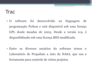 Trac
• O

software

foi

desenvolvido

na

linguagem

de

programação Python e está disponível sob uma licença
GPL desde meados de 2005. Desde a versão 0.9, é
disponibilizado sob uma licença BSD modificada.

• Entre os diversos usuários do software temos o
Laboratório de Propulsão a Jato da NASA, que usa a
ferramenta para controle de vários projetos.

 