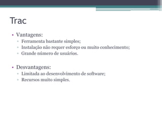 Trac
• Vantagens:
▫ Ferramenta bastante simples;
▫ Instalação não requer esforço ou muito conhecimento;
▫ Grande número de usuários.

• Desvantagens:
▫ Limitada ao desenvolvimento de software;
▫ Recursos muito simples.

 