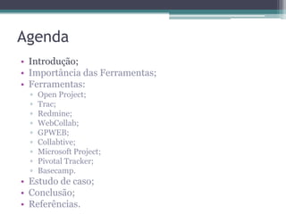 Agenda
• Introdução;
• Importância das Ferramentas;
• Ferramentas:
▫
▫
▫
▫
▫
▫
▫
▫
▫

Open Project;
Trac;
Redmine;
WebCollab;
GPWEB;
Collabtive;
Microsoft Project;
Pivotal Tracker;
Basecamp.

• Estudo de caso;
• Conclusão;
• Referências.

 