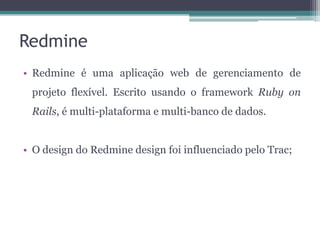 Redmine
• Redmine é uma aplicação web de gerenciamento de
projeto flexível. Escrito usando o framework Ruby on
Rails, é multi-plataforma e multi-banco de dados.
• O design do Redmine design foi influenciado pelo Trac;

 