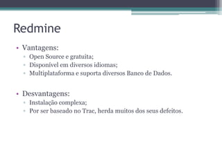 Redmine
• Vantagens:
▫ Open Source e gratuita;
▫ Disponível em diversos idiomas;
▫ Multiplataforma e suporta diversos Banco de Dados.

• Desvantagens:
▫ Instalação complexa;
▫ Por ser baseado no Trac, herda muitos dos seus defeitos.

 