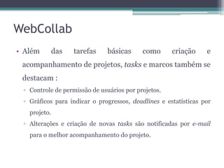 WebCollab
• Além

das

tarefas

básicas

como

criação

e

acompanhamento de projetos, tasks e marcos também se
destacam :
▫ Controle de permissão de usuários por projetos.
▫ Gráficos para indicar o progressos, deadlines e estatísticas por
projeto.

▫ Alterações e criação de novas tasks são notificadas por e-mail
para o melhor acompanhamento do projeto.

 