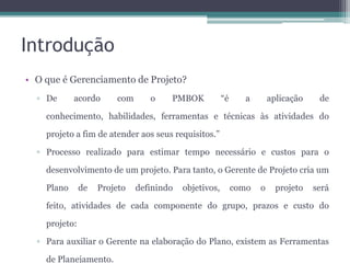 Introdução
• O que é Gerenciamento de Projeto?
▫ De

acordo

com

o

PMBOK

“é

a

aplicação

de

conhecimento, habilidades, ferramentas e técnicas às atividades do
projeto a fim de atender aos seus requisitos.”
▫ Processo realizado para estimar tempo necessário e custos para o
desenvolvimento de um projeto. Para tanto, o Gerente de Projeto cria um
Plano

de

Projeto

definindo

objetivos,

como

o

projeto

será

feito, atividades de cada componente do grupo, prazos e custo do
projeto:
▫ Para auxiliar o Gerente na elaboração do Plano, existem as Ferramentas
de Planejamento.

 