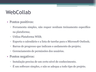 WebCollab
• Pontos positivos:
▫ Ferramenta simples, não requer nenhum treinamento específico
na plataforma;

▫ Utiliza Plataforma WEB;
▫ Exporta o calendário e a lista de tarefas para o Microsoft Outlook;
▫ Barras de progresso que indicam o andamento do projeto;
▫ Gerenciamento de permissões dos usuários.

• Pontos negativos:
▫ Instalação precisa de um certo nível de conhecimento.
▫ É um software simples, e não se adequa a todo tipo de projeto.

 