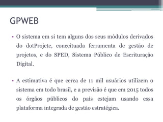 GPWEB
• O sistema em si tem alguns dos seus módulos derivados
do dotProjetc, conceituada ferramenta de gestão de
projetos, e do SPED, Sistema Público de Escrituração
Digital.
• A estimativa é que cerca de 11 mil usuários utilizem o

sistema em todo brasil, e a previsão é que em 2015 todos
os órgãos públicos do país estejam usando essa
plataforma integrada de gestão estratégica.

 