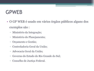 GPWEB
• O GP WEB é usado em vários órgãos públicos alguns dos
exemplos são :
▫ Ministério da Integração;
▫ Ministério do Planejamento;
▫ Orçamento e Gestão;
▫ Controladoria Geral da União;

▫ Advocacia Geral da União;
▫ Governo do Estado do Rio Grande do Sul;
▫ Conselho de Justiça Federal.

 