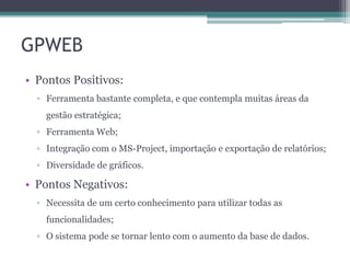 GPWEB
• Pontos Positivos:
▫ Ferramenta bastante completa, e que contempla muitas áreas da
gestão estratégica;

▫ Ferramenta Web;
▫ Integração com o MS-Project, importação e exportação de relatórios;
▫ Diversidade de gráficos.

• Pontos Negativos:
▫ Necessita de um certo conhecimento para utilizar todas as
funcionalidades;
▫ O sistema pode se tornar lento com o aumento da base de dados.

 