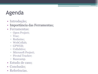 Agenda
• Introdução;
• Importância das Ferramentas;
• Ferramentas:
▫
▫
▫
▫
▫
▫
▫
▫
▫

Open Project;
Trac;
Redmine;
WebCollab;
GPWEB;
Collabtive;
Microsoft Project;
Pivotal Tracker;
Basecamp.

• Estudo de caso;
• Conclusão;
• Referências.

 