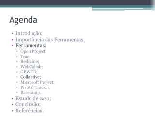 Agenda
• Introdução;
• Importância das Ferramentas;
• Ferramentas:
▫
▫
▫
▫
▫
▫
▫
▫
▫

Open Project;
Trac;
Redmine;
WebCollab;
GPWEB;
Collabtive;
Microsoft Project;
Pivotal Tracker;
Basecamp.

• Estudo de caso;
• Conclusão;
• Referências.

 